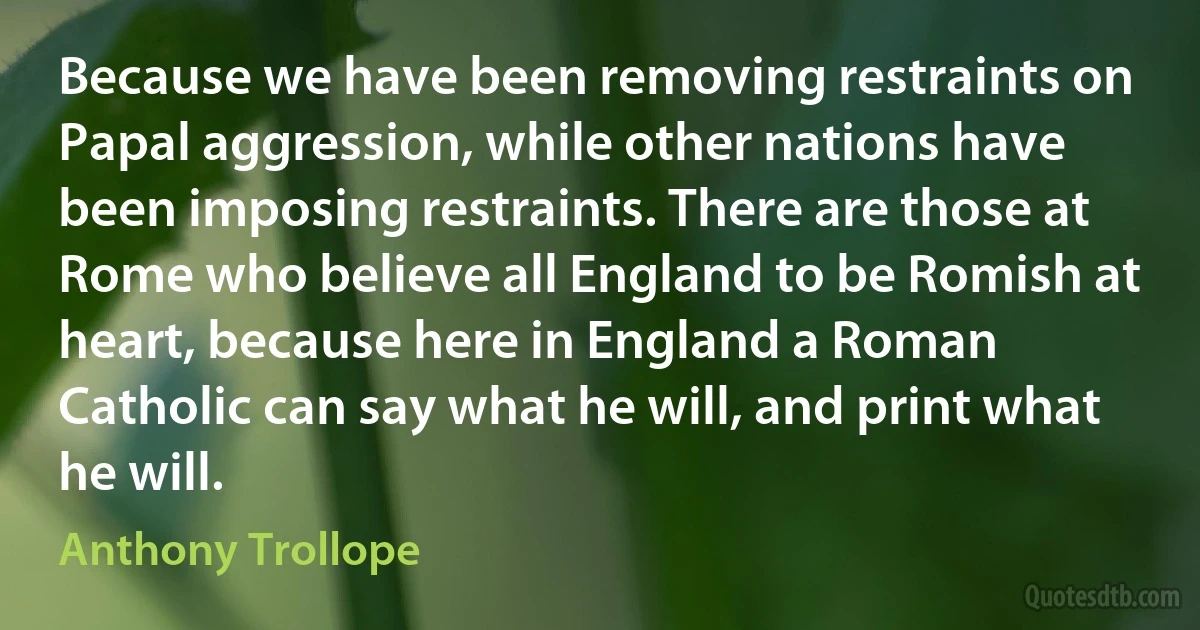 Because we have been removing restraints on Papal aggression, while other nations have been imposing restraints. There are those at Rome who believe all England to be Romish at heart, because here in England a Roman Catholic can say what he will, and print what he will. (Anthony Trollope)