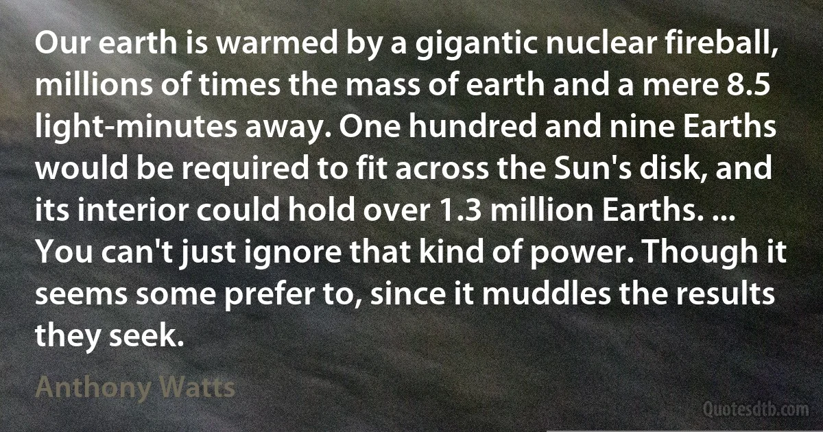 Our earth is warmed by a gigantic nuclear fireball, millions of times the mass of earth and a mere 8.5 light-minutes away. One hundred and nine Earths would be required to fit across the Sun's disk, and its interior could hold over 1.3 million Earths. ... You can't just ignore that kind of power. Though it seems some prefer to, since it muddles the results they seek. (Anthony Watts)