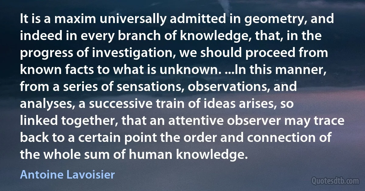 It is a maxim universally admitted in geometry, and indeed in every branch of knowledge, that, in the progress of investigation, we should proceed from known facts to what is unknown. ...In this manner, from a series of sensations, observations, and analyses, a successive train of ideas arises, so linked together, that an attentive observer may trace back to a certain point the order and connection of the whole sum of human knowledge. (Antoine Lavoisier)