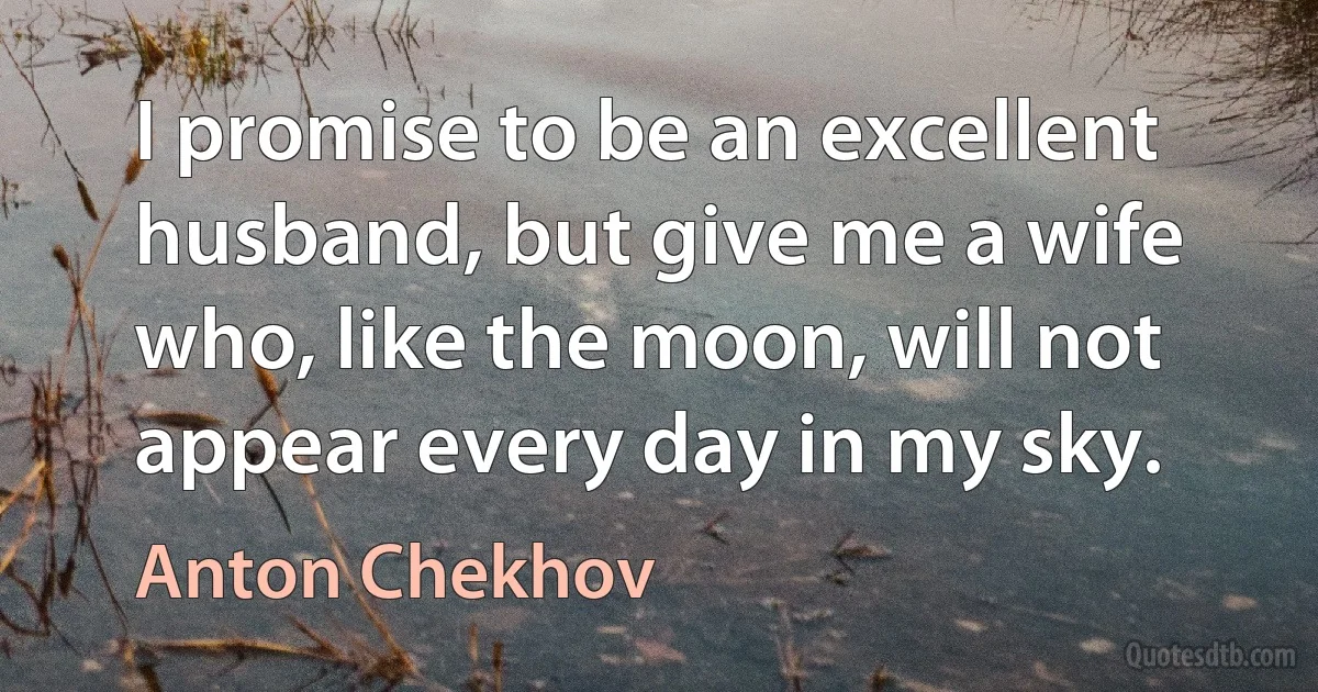 I promise to be an excellent husband, but give me a wife who, like the moon, will not appear every day in my sky. (Anton Chekhov)