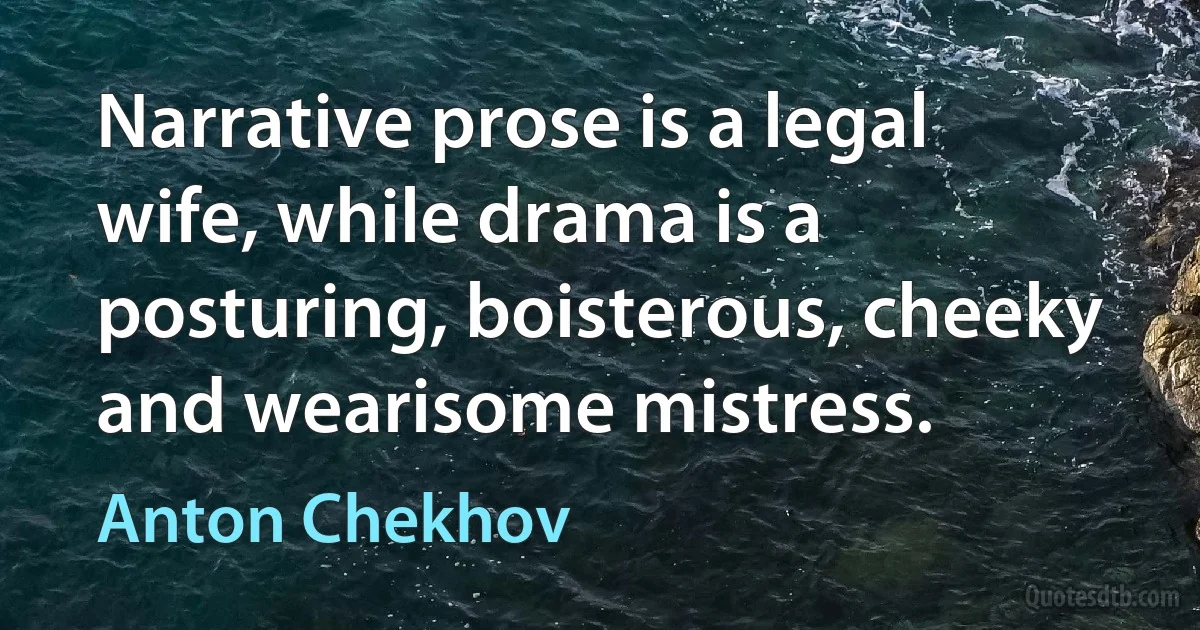 Narrative prose is a legal wife, while drama is a posturing, boisterous, cheeky and wearisome mistress. (Anton Chekhov)