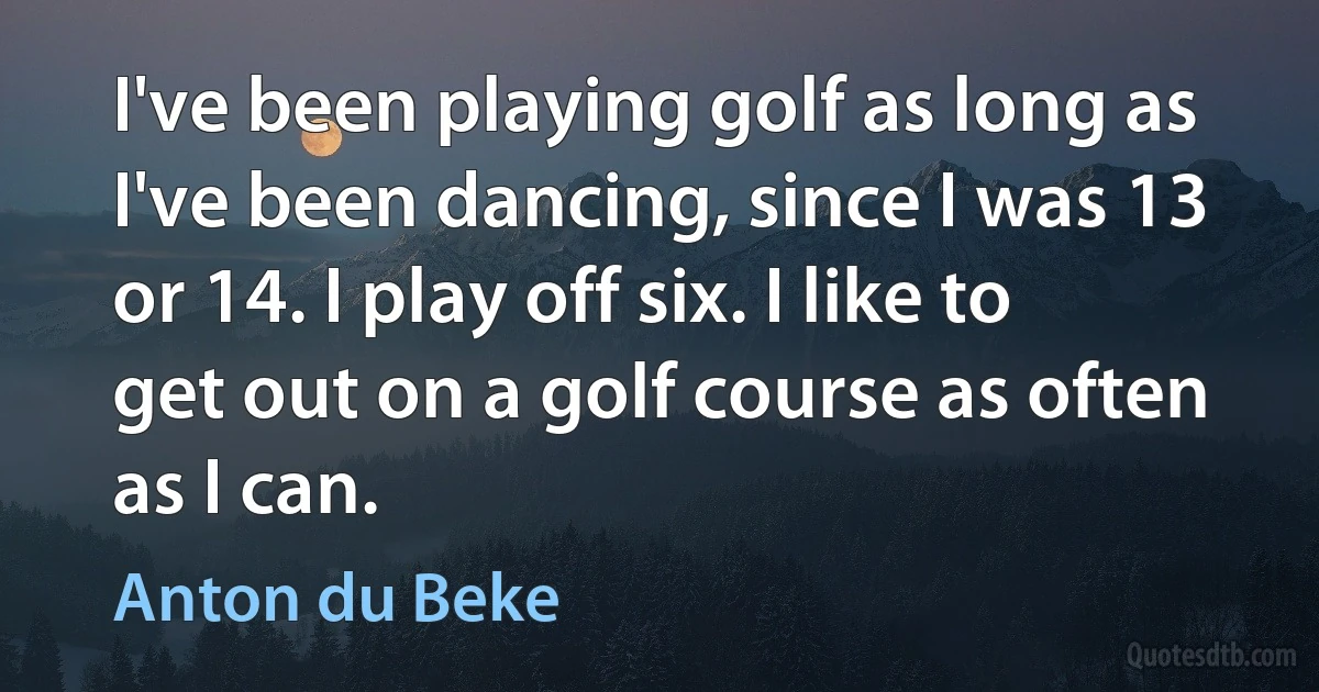 I've been playing golf as long as I've been dancing, since I was 13 or 14. I play off six. I like to get out on a golf course as often as I can. (Anton du Beke)