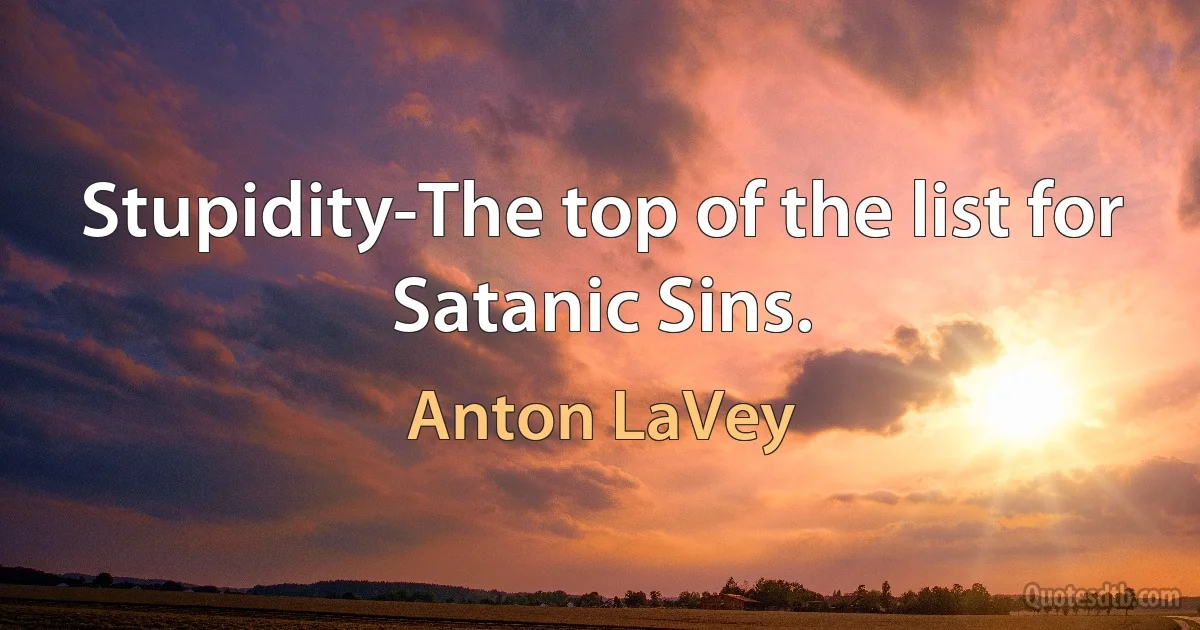 Stupidity-The top of the list for Satanic Sins. (Anton LaVey)