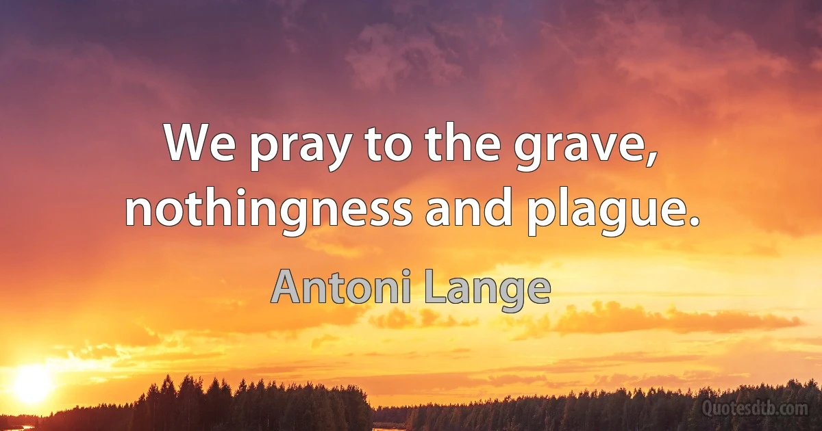 We pray to the grave, nothingness and plague. (Antoni Lange)