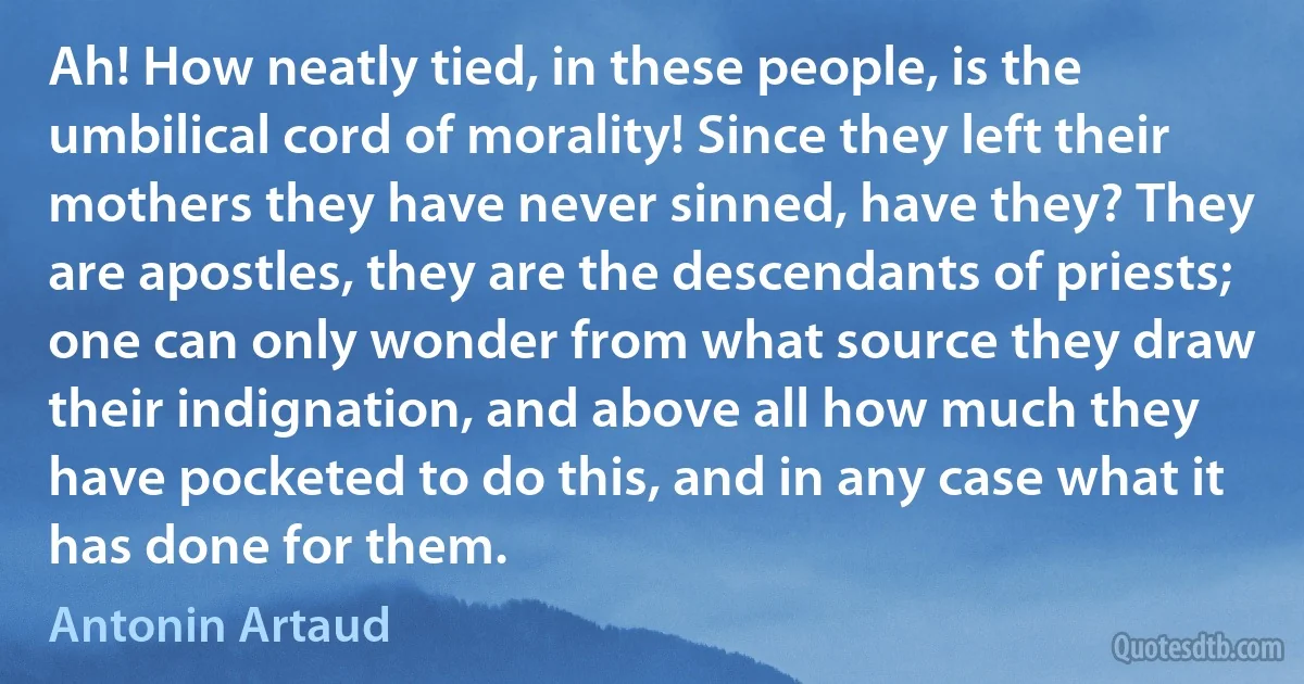 Ah! How neatly tied, in these people, is the umbilical cord of morality! Since they left their mothers they have never sinned, have they? They are apostles, they are the descendants of priests; one can only wonder from what source they draw their indignation, and above all how much they have pocketed to do this, and in any case what it has done for them. (Antonin Artaud)