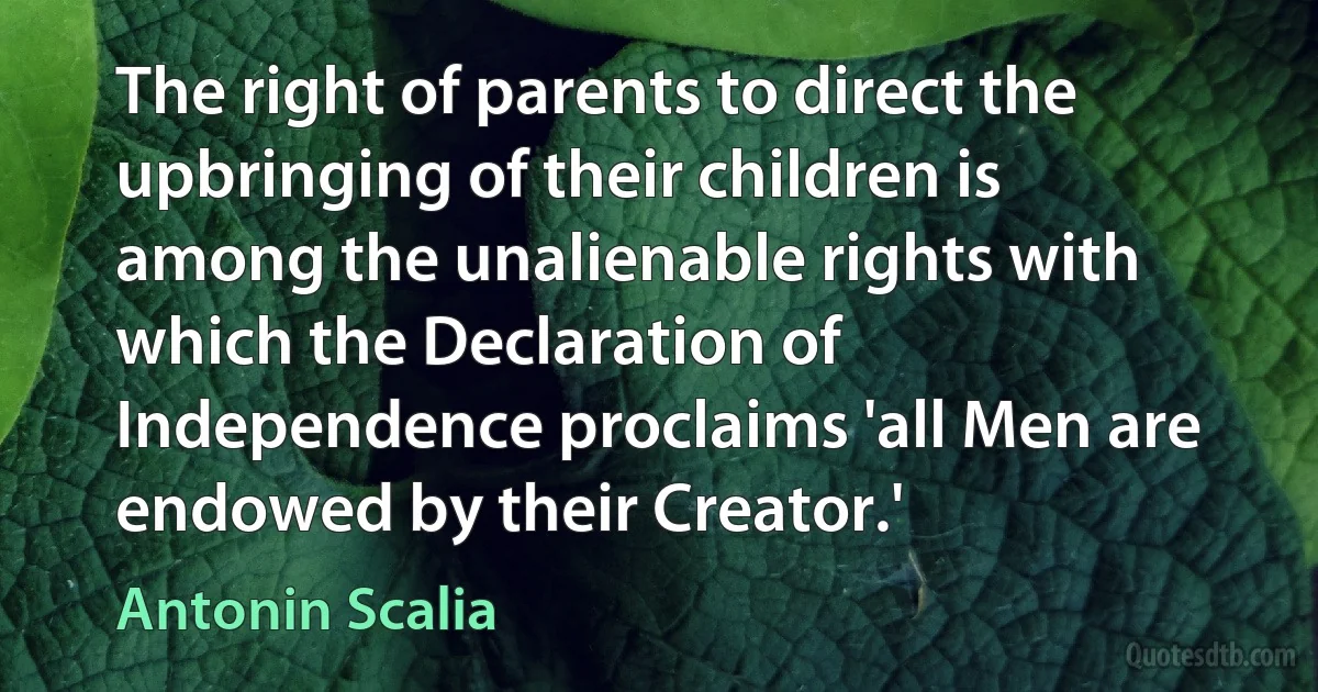 The right of parents to direct the upbringing of their children is among the unalienable rights with which the Declaration of Independence proclaims 'all Men are endowed by their Creator.' (Antonin Scalia)