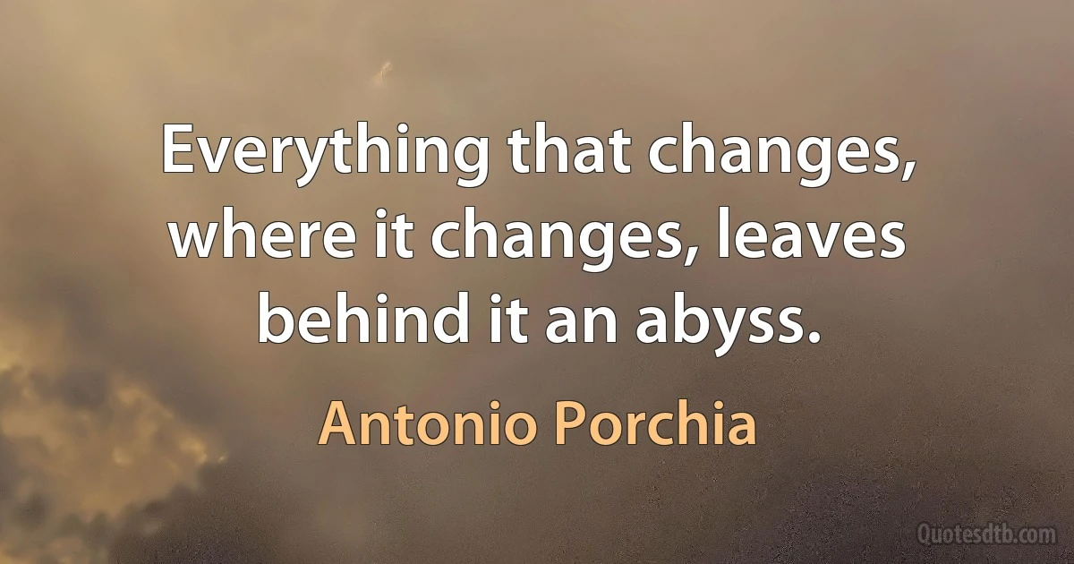 Everything that changes, where it changes, leaves behind it an abyss. (Antonio Porchia)