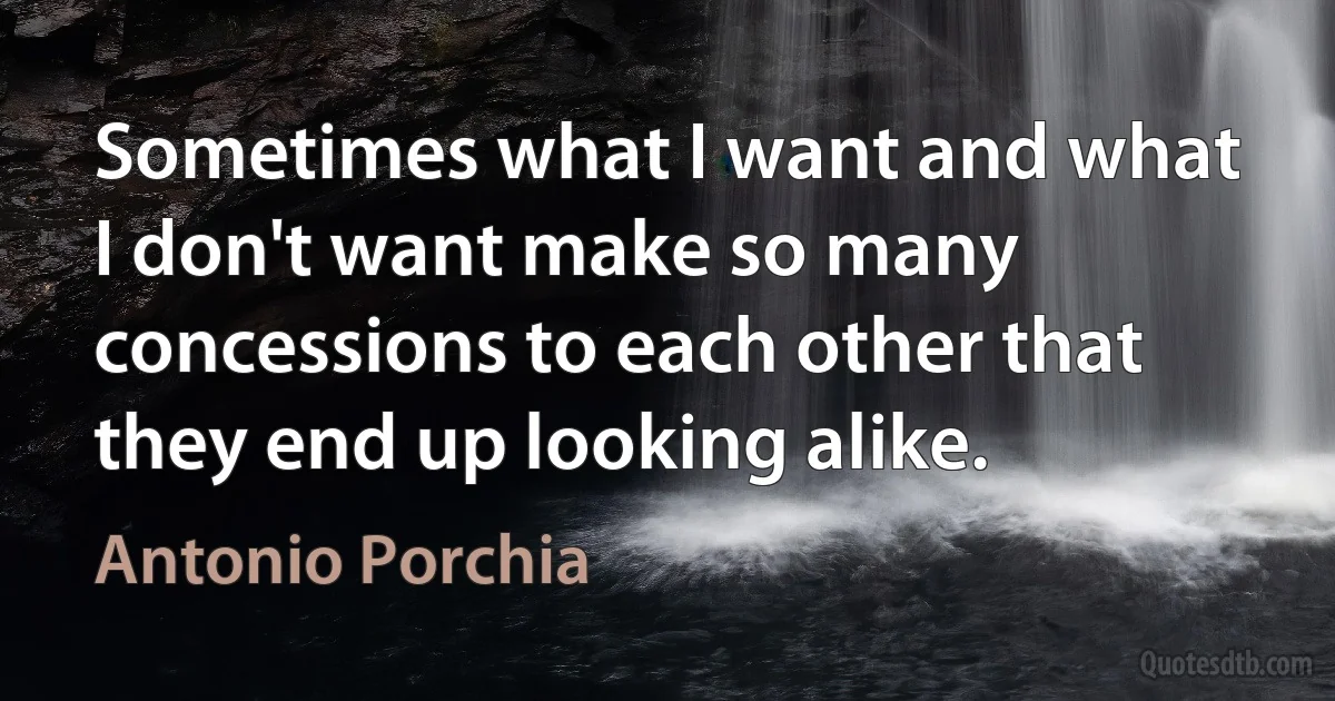 Sometimes what I want and what I don't want make so many concessions to each other that they end up looking alike. (Antonio Porchia)