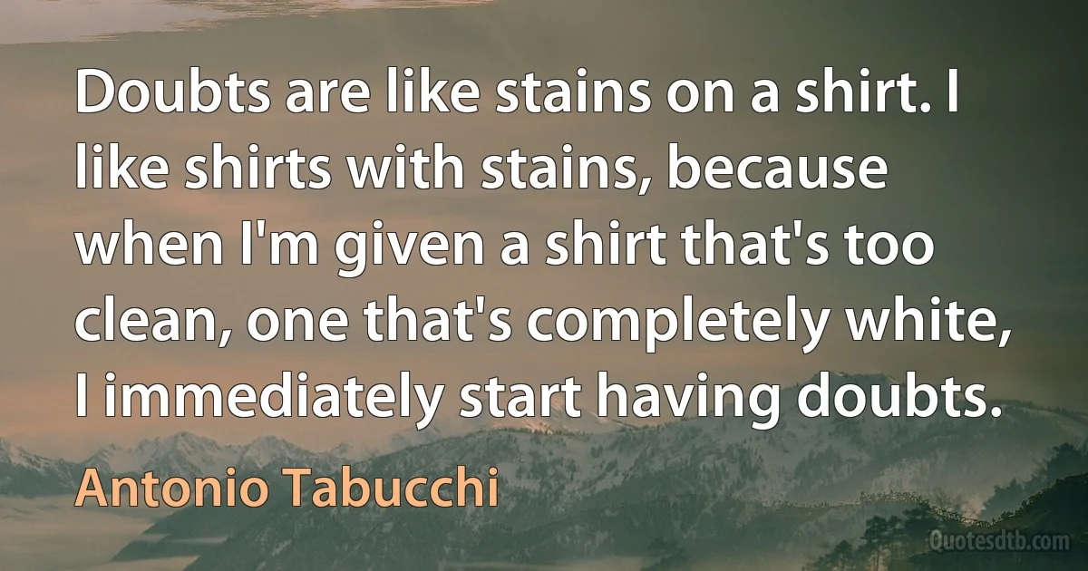 Doubts are like stains on a shirt. I like shirts with stains, because when I'm given a shirt that's too clean, one that's completely white, I immediately start having doubts. (Antonio Tabucchi)