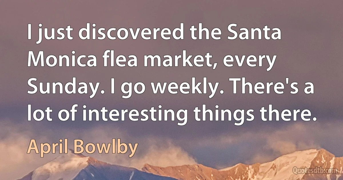 I just discovered the Santa Monica flea market, every Sunday. I go weekly. There's a lot of interesting things there. (April Bowlby)