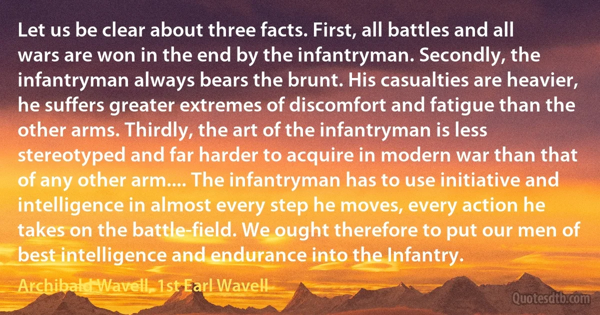 Let us be clear about three facts. First, all battles and all wars are won in the end by the infantryman. Secondly, the infantryman always bears the brunt. His casualties are heavier, he suffers greater extremes of discomfort and fatigue than the other arms. Thirdly, the art of the infantryman is less stereotyped and far harder to acquire in modern war than that of any other arm.... The infantryman has to use initiative and intelligence in almost every step he moves, every action he takes on the battle-field. We ought therefore to put our men of best intelligence and endurance into the Infantry. (Archibald Wavell, 1st Earl Wavell)