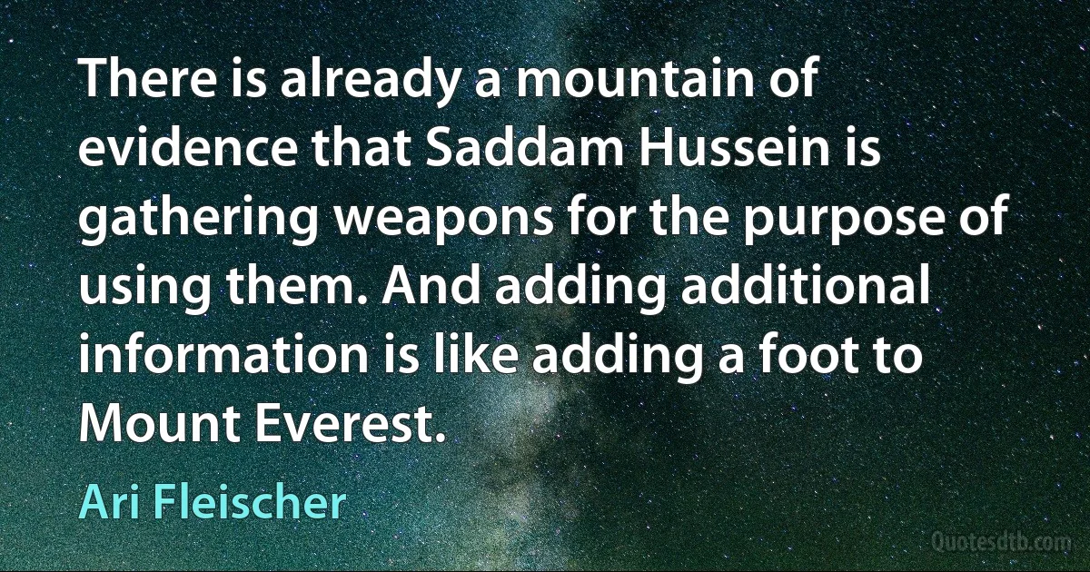 There is already a mountain of evidence that Saddam Hussein is gathering weapons for the purpose of using them. And adding additional information is like adding a foot to Mount Everest. (Ari Fleischer)