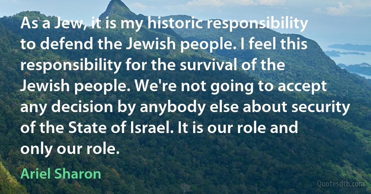 As a Jew, it is my historic responsibility to defend the Jewish people. I feel this responsibility for the survival of the Jewish people. We're not going to accept any decision by anybody else about security of the State of Israel. It is our role and only our role. (Ariel Sharon)