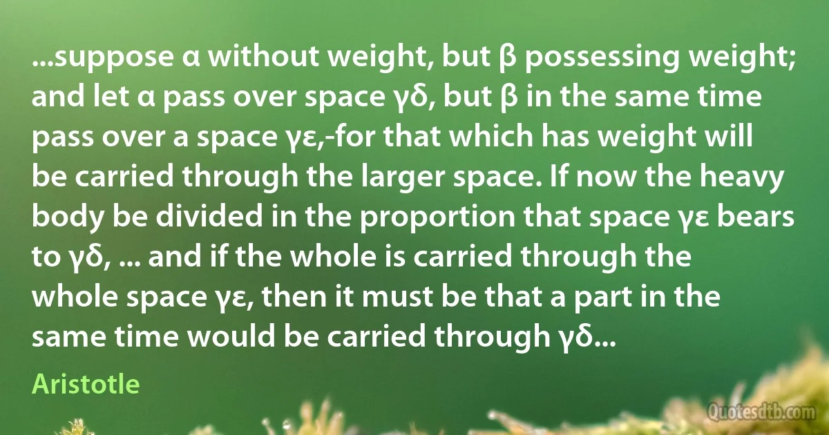 ...suppose α without weight, but β possessing weight; and let α pass over space γδ, but β in the same time pass over a space γε,-for that which has weight will be carried through the larger space. If now the heavy body be divided in the proportion that space γε bears to γδ, ... and if the whole is carried through the whole space γε, then it must be that a part in the same time would be carried through γδ... (Aristotle)