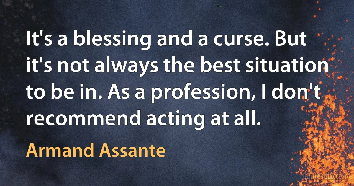 It's a blessing and a curse. But it's not always the best situation to be in. As a profession, I don't recommend acting at all. (Armand Assante)