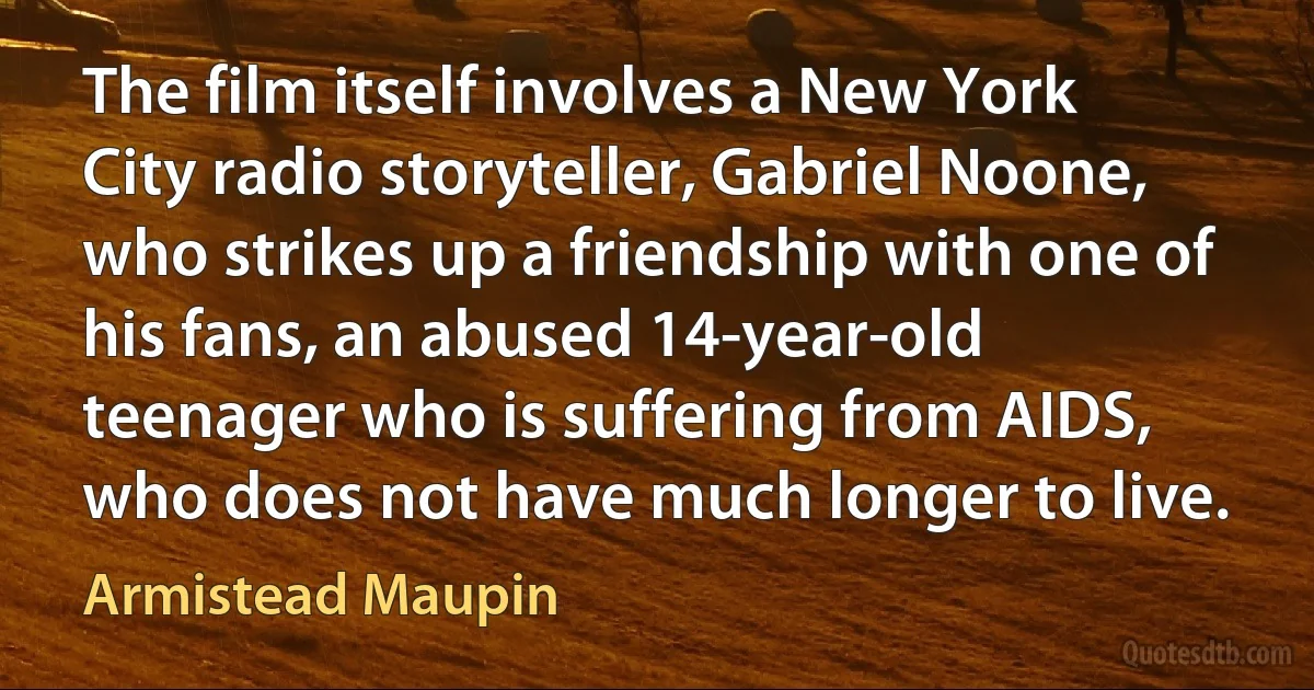 The film itself involves a New York City radio storyteller, Gabriel Noone, who strikes up a friendship with one of his fans, an abused 14-year-old teenager who is suffering from AIDS, who does not have much longer to live. (Armistead Maupin)