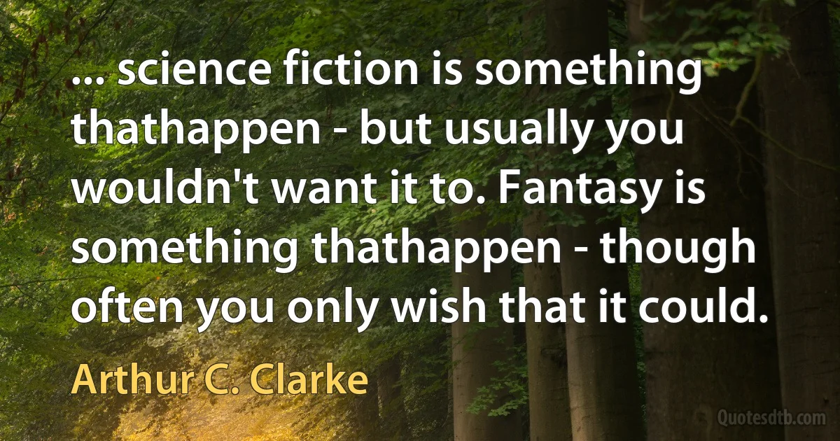 ... science fiction is something thathappen - but usually you wouldn't want it to. Fantasy is something thathappen - though often you only wish that it could. (Arthur C. Clarke)