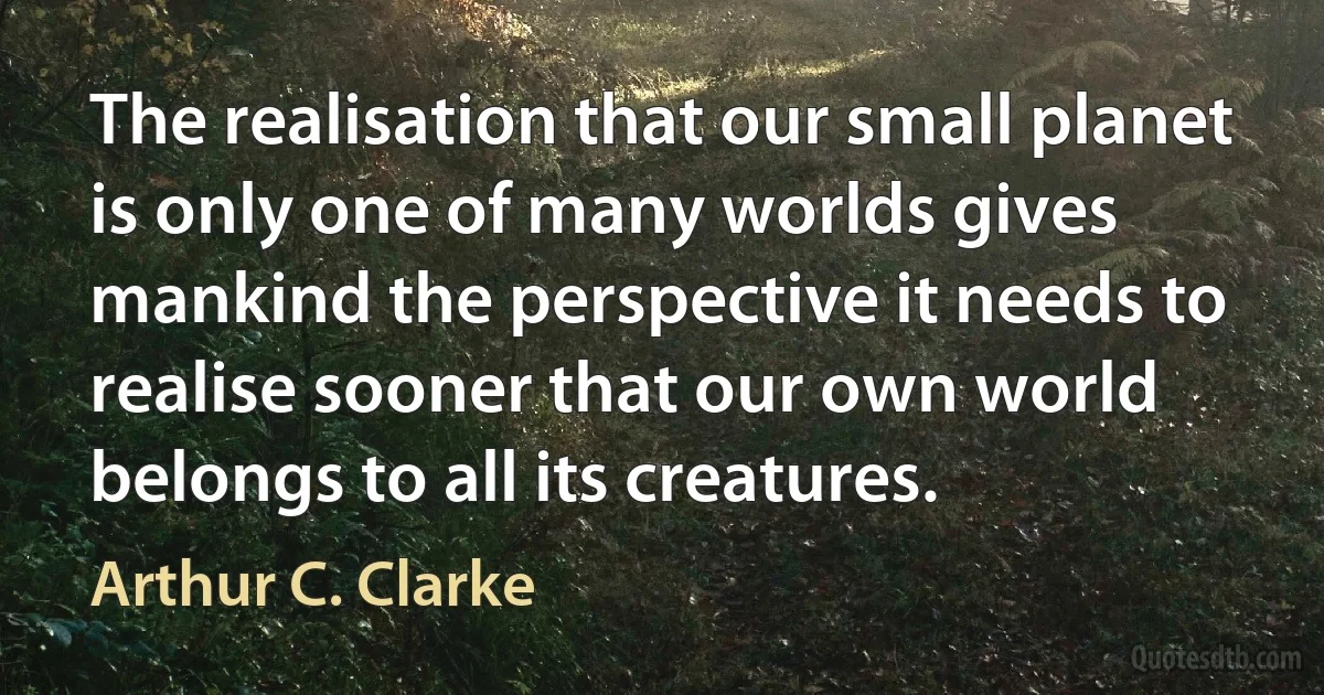 The realisation that our small planet is only one of many worlds gives mankind the perspective it needs to realise sooner that our own world belongs to all its creatures. (Arthur C. Clarke)