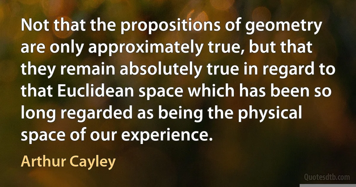 Not that the propositions of geometry are only approximately true, but that they remain absolutely true in regard to that Euclidean space which has been so long regarded as being the physical space of our experience. (Arthur Cayley)