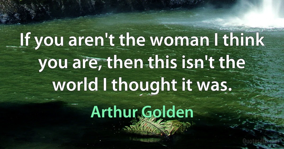 If you aren't the woman I think you are, then this isn't the world I thought it was. (Arthur Golden)