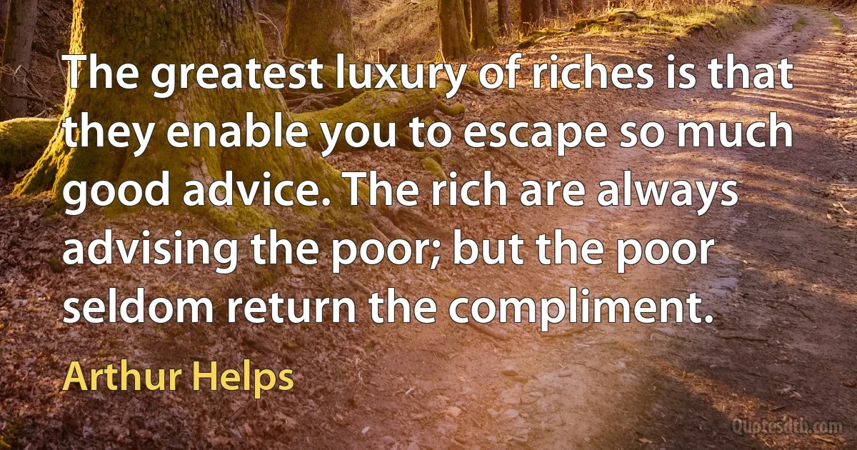 The greatest luxury of riches is that they enable you to escape so much good advice. The rich are always advising the poor; but the poor seldom return the compliment. (Arthur Helps)