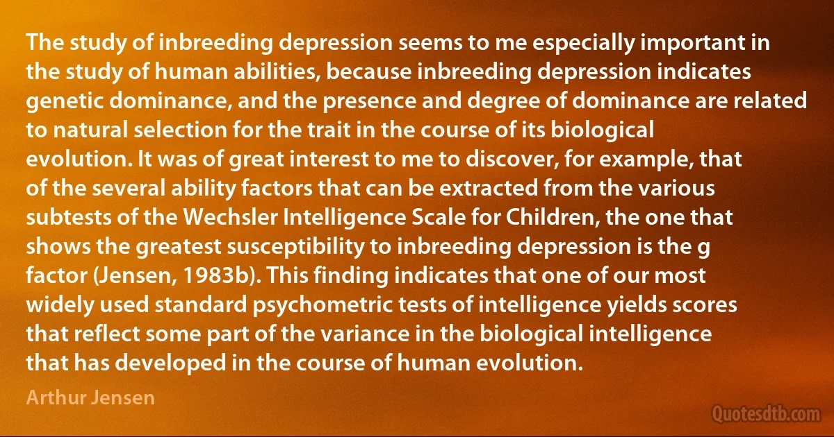 The study of inbreeding depression seems to me especially important in the study of human abilities, because inbreeding depression indicates genetic dominance, and the presence and degree of dominance are related to natural selection for the trait in the course of its biological evolution. It was of great interest to me to discover, for example, that of the several ability factors that can be extracted from the various subtests of the Wechsler Intelligence Scale for Children, the one that shows the greatest susceptibility to inbreeding depression is the g factor (Jensen, 1983b). This finding indicates that one of our most widely used standard psychometric tests of intelligence yields scores that reflect some part of the variance in the biological intelligence that has developed in the course of human evolution. (Arthur Jensen)