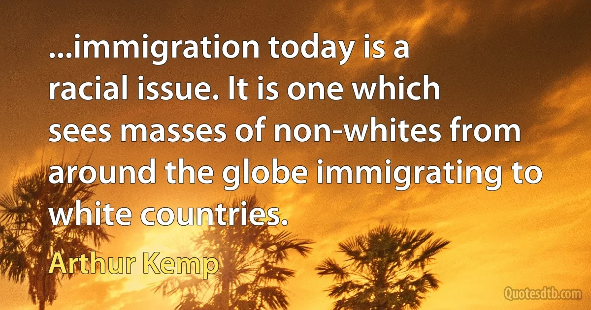 ...immigration today is a racial issue. It is one which sees masses of non-whites from around the globe immigrating to white countries. (Arthur Kemp)