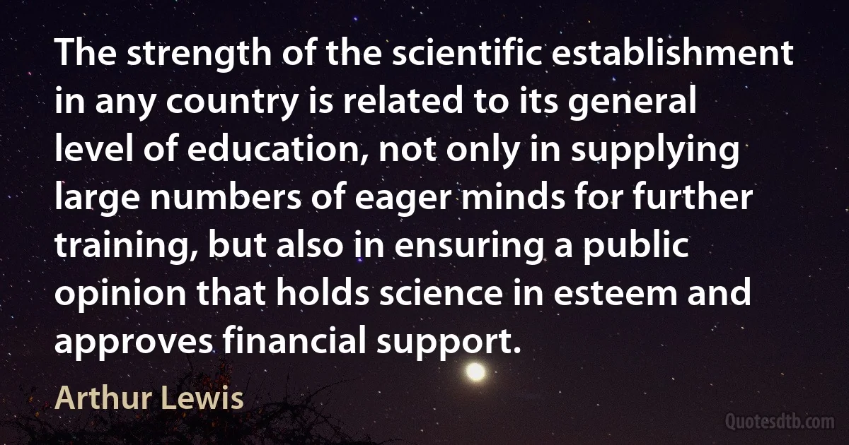 The strength of the scientific establishment in any country is related to its general level of education, not only in supplying large numbers of eager minds for further training, but also in ensuring a public opinion that holds science in esteem and approves financial support. (Arthur Lewis)