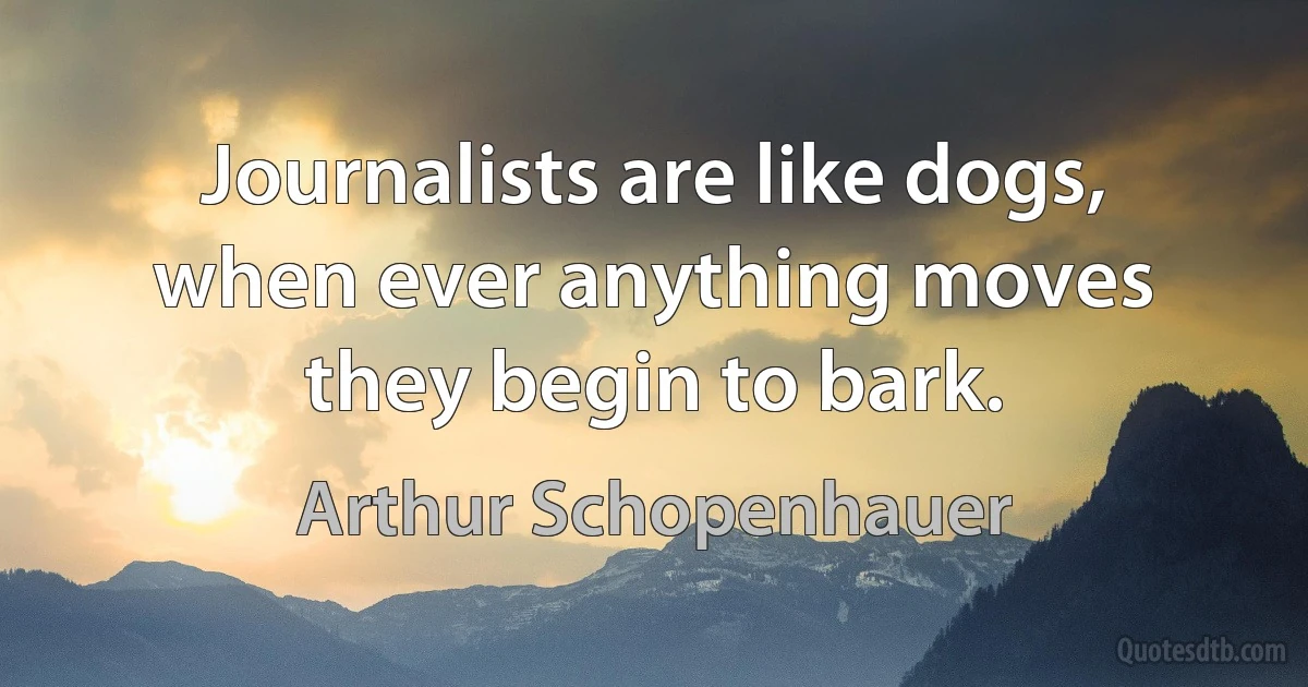 Journalists are like dogs, when ever anything moves they begin to bark. (Arthur Schopenhauer)