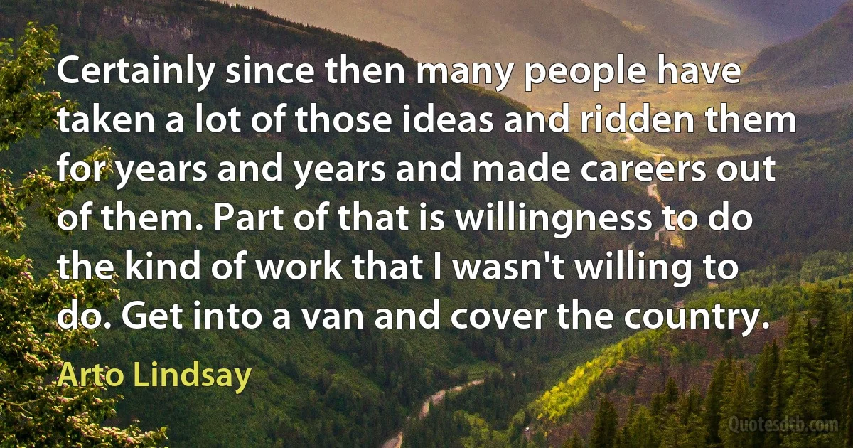 Certainly since then many people have taken a lot of those ideas and ridden them for years and years and made careers out of them. Part of that is willingness to do the kind of work that I wasn't willing to do. Get into a van and cover the country. (Arto Lindsay)