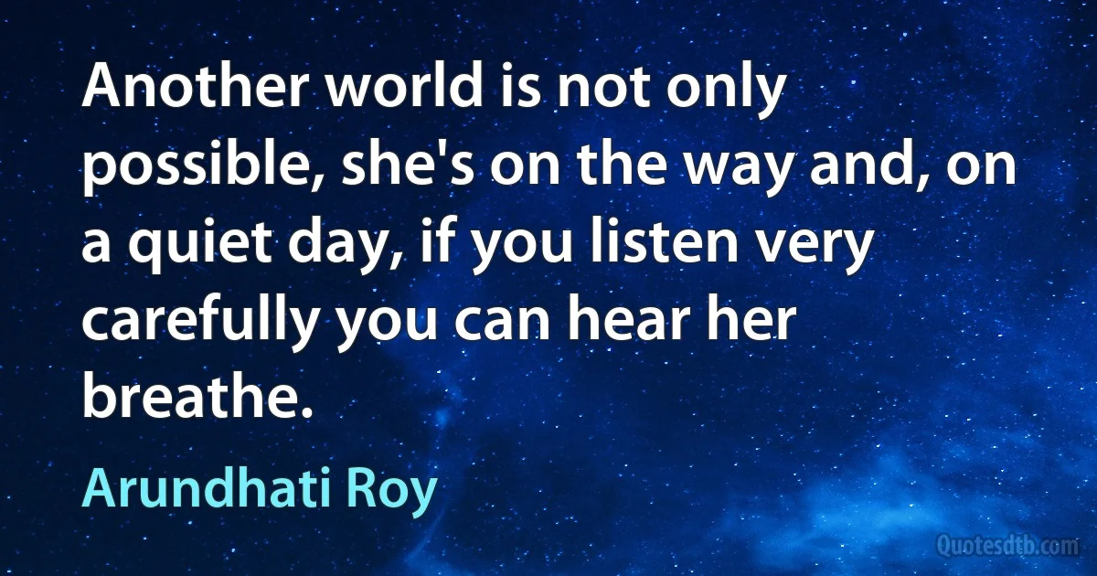 Another world is not only possible, she's on the way and, on a quiet day, if you listen very carefully you can hear her breathe. (Arundhati Roy)