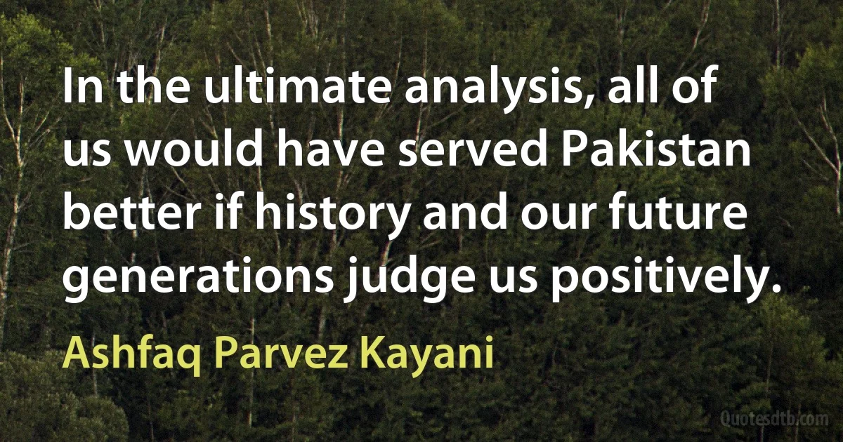 In the ultimate analysis, all of us would have served Pakistan better if history and our future generations judge us positively. (Ashfaq Parvez Kayani)