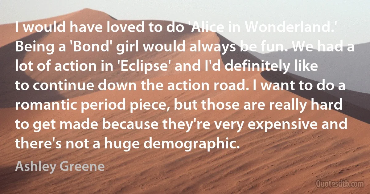 I would have loved to do 'Alice in Wonderland.' Being a 'Bond' girl would always be fun. We had a lot of action in 'Eclipse' and I'd definitely like to continue down the action road. I want to do a romantic period piece, but those are really hard to get made because they're very expensive and there's not a huge demographic. (Ashley Greene)