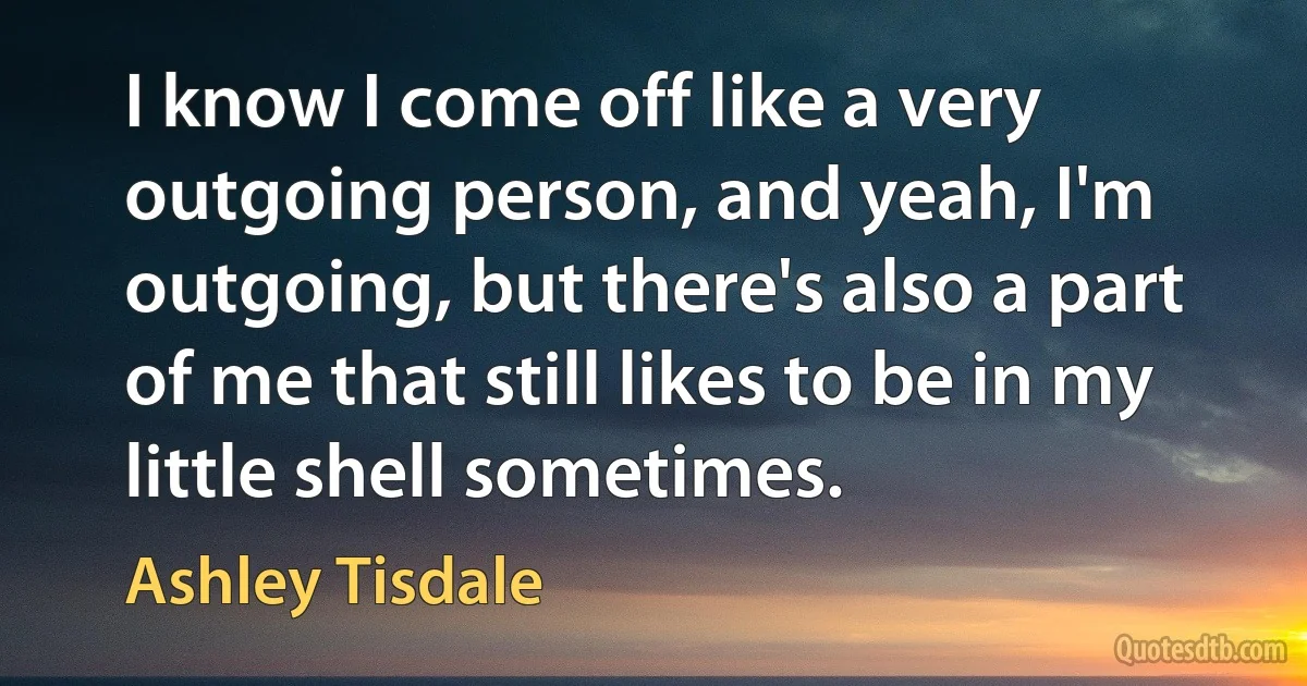 I know I come off like a very outgoing person, and yeah, I'm outgoing, but there's also a part of me that still likes to be in my little shell sometimes. (Ashley Tisdale)