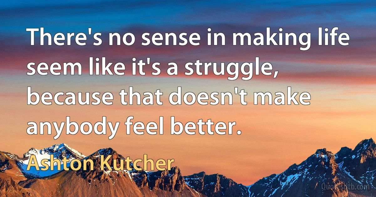 There's no sense in making life seem like it's a struggle, because that doesn't make anybody feel better. (Ashton Kutcher)