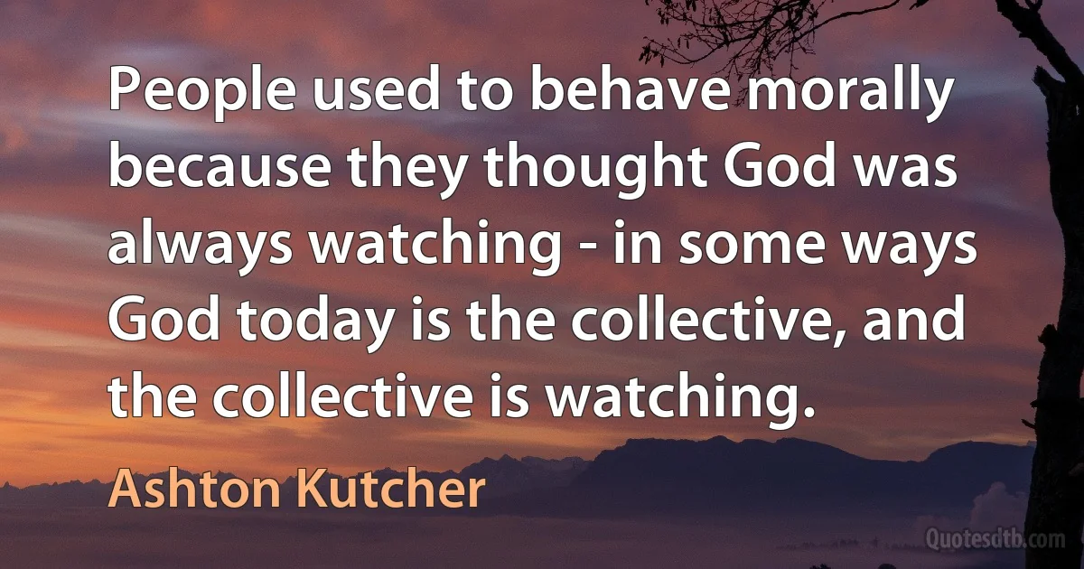 People used to behave morally because they thought God was always watching - in some ways God today is the collective, and the collective is watching. (Ashton Kutcher)