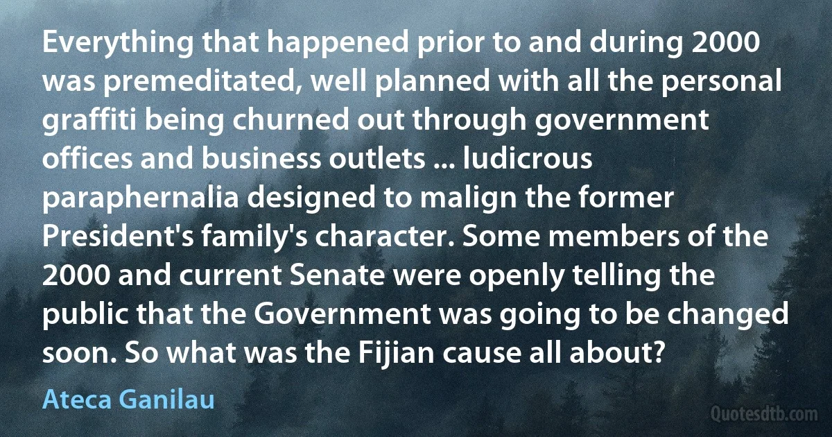 Everything that happened prior to and during 2000 was premeditated, well planned with all the personal graffiti being churned out through government offices and business outlets ... ludicrous paraphernalia designed to malign the former President's family's character. Some members of the 2000 and current Senate were openly telling the public that the Government was going to be changed soon. So what was the Fijian cause all about? (Ateca Ganilau)