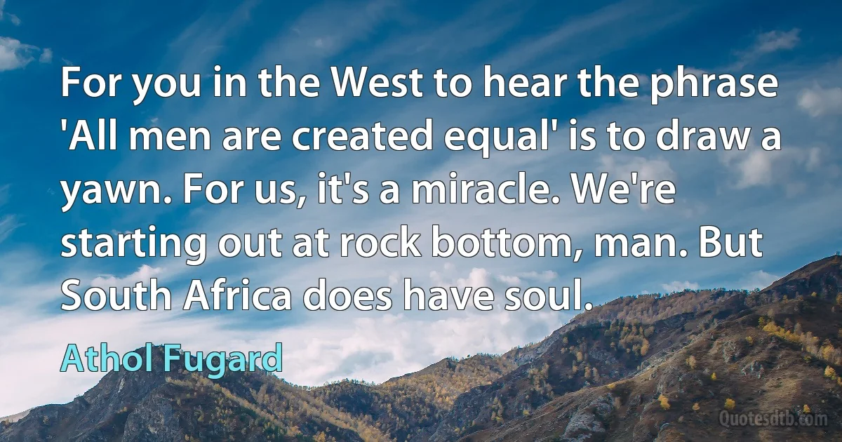 For you in the West to hear the phrase 'All men are created equal' is to draw a yawn. For us, it's a miracle. We're starting out at rock bottom, man. But South Africa does have soul. (Athol Fugard)