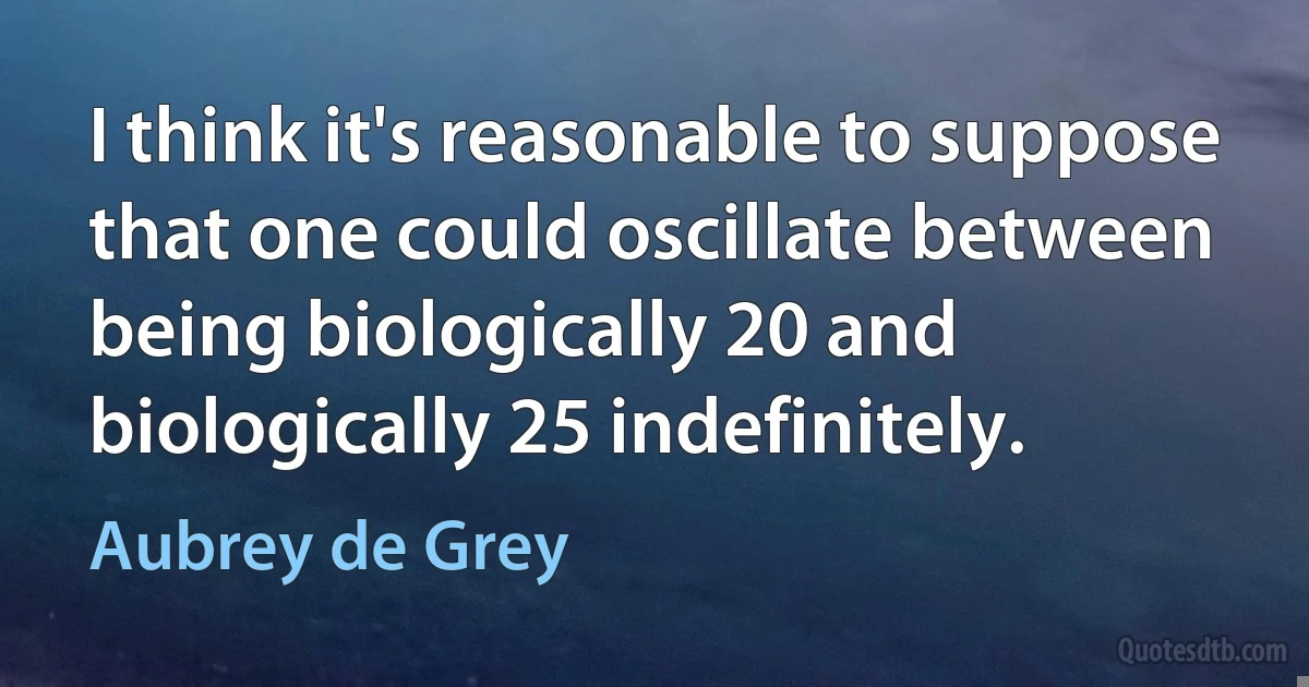 I think it's reasonable to suppose that one could oscillate between being biologically 20 and biologically 25 indefinitely. (Aubrey de Grey)