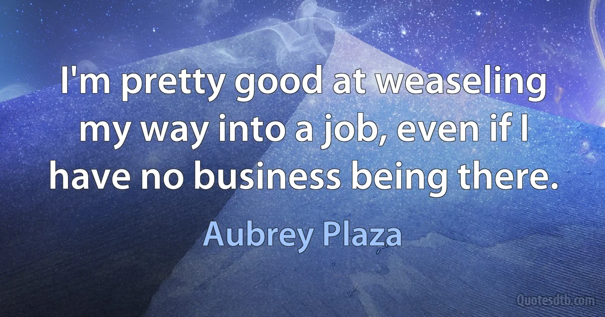 I'm pretty good at weaseling my way into a job, even if I have no business being there. (Aubrey Plaza)