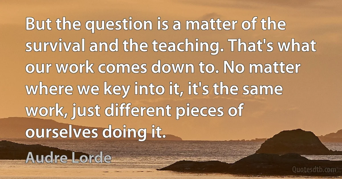 But the question is a matter of the survival and the teaching. That's what our work comes down to. No matter where we key into it, it's the same work, just different pieces of ourselves doing it. (Audre Lorde)