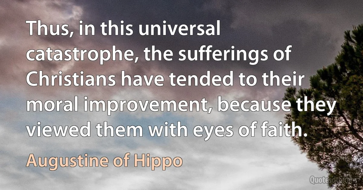 Thus, in this universal catastrophe, the sufferings of Christians have tended to their moral improvement, because they viewed them with eyes of faith. (Augustine of Hippo)