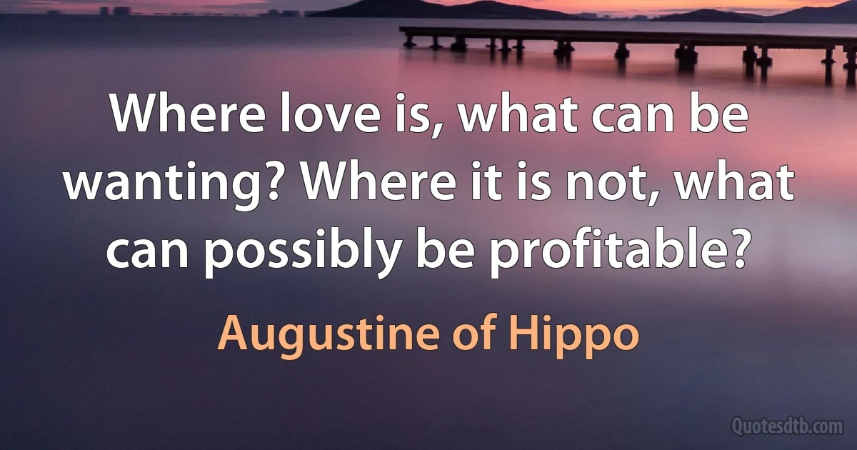 Where love is, what can be wanting? Where it is not, what can possibly be profitable? (Augustine of Hippo)