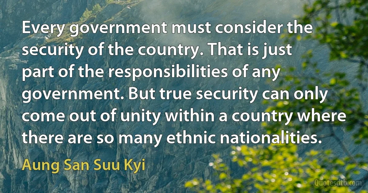 Every government must consider the security of the country. That is just part of the responsibilities of any government. But true security can only come out of unity within a country where there are so many ethnic nationalities. (Aung San Suu Kyi)