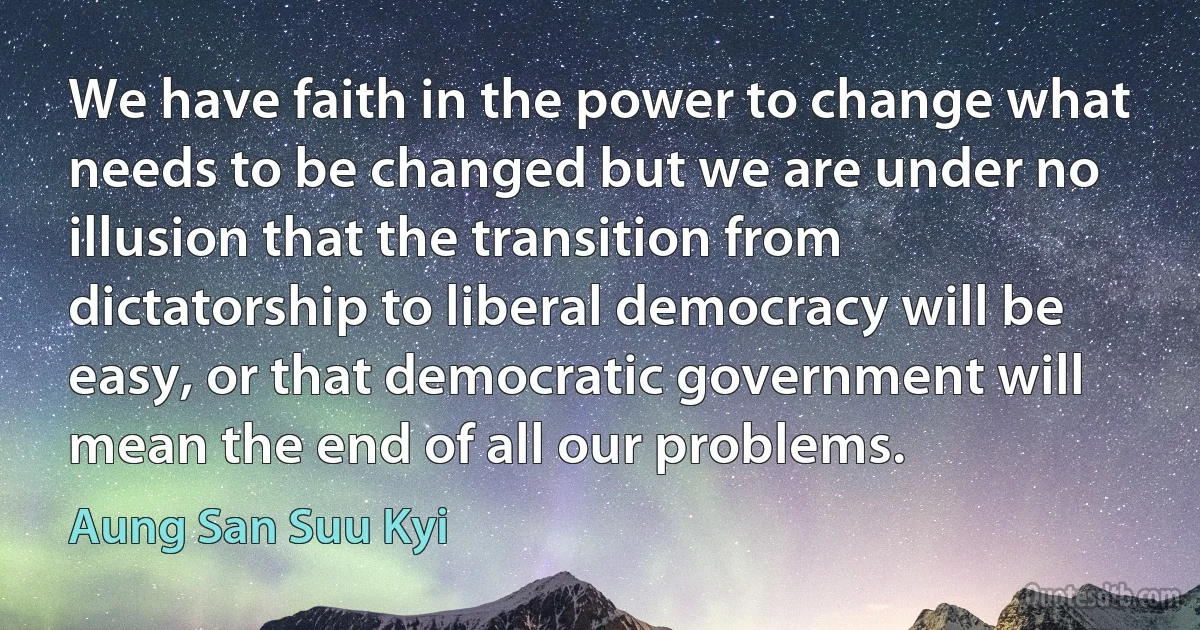 We have faith in the power to change what needs to be changed but we are under no illusion that the transition from dictatorship to liberal democracy will be easy, or that democratic government will mean the end of all our problems. (Aung San Suu Kyi)