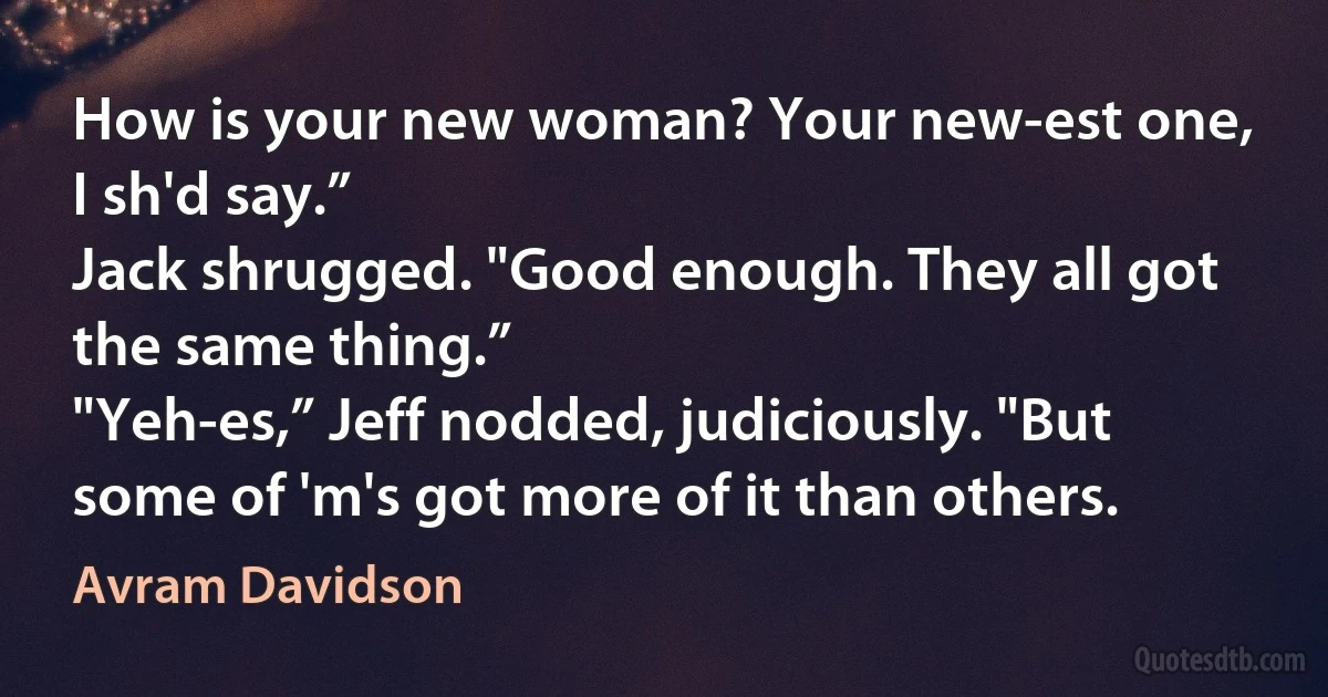 How is your new woman? Your new-est one, I sh'd say.”
Jack shrugged. "Good enough. They all got the same thing.”
"Yeh-es,” Jeff nodded, judiciously. "But some of 'm's got more of it than others. (Avram Davidson)