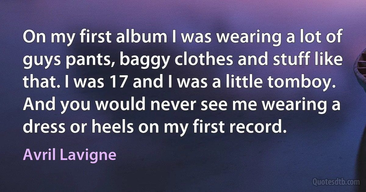 On my first album I was wearing a lot of guys pants, baggy clothes and stuff like that. I was 17 and I was a little tomboy. And you would never see me wearing a dress or heels on my first record. (Avril Lavigne)