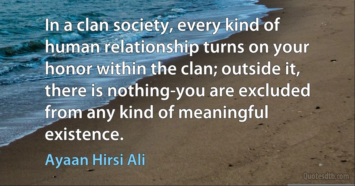 In a clan society, every kind of human relationship turns on your honor within the clan; outside it, there is nothing-you are excluded from any kind of meaningful existence. (Ayaan Hirsi Ali)