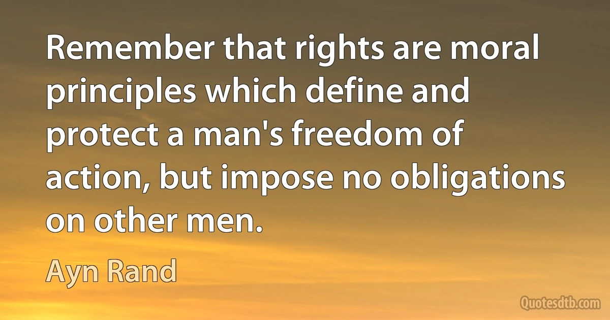 Remember that rights are moral principles which define and protect a man's freedom of action, but impose no obligations on other men. (Ayn Rand)