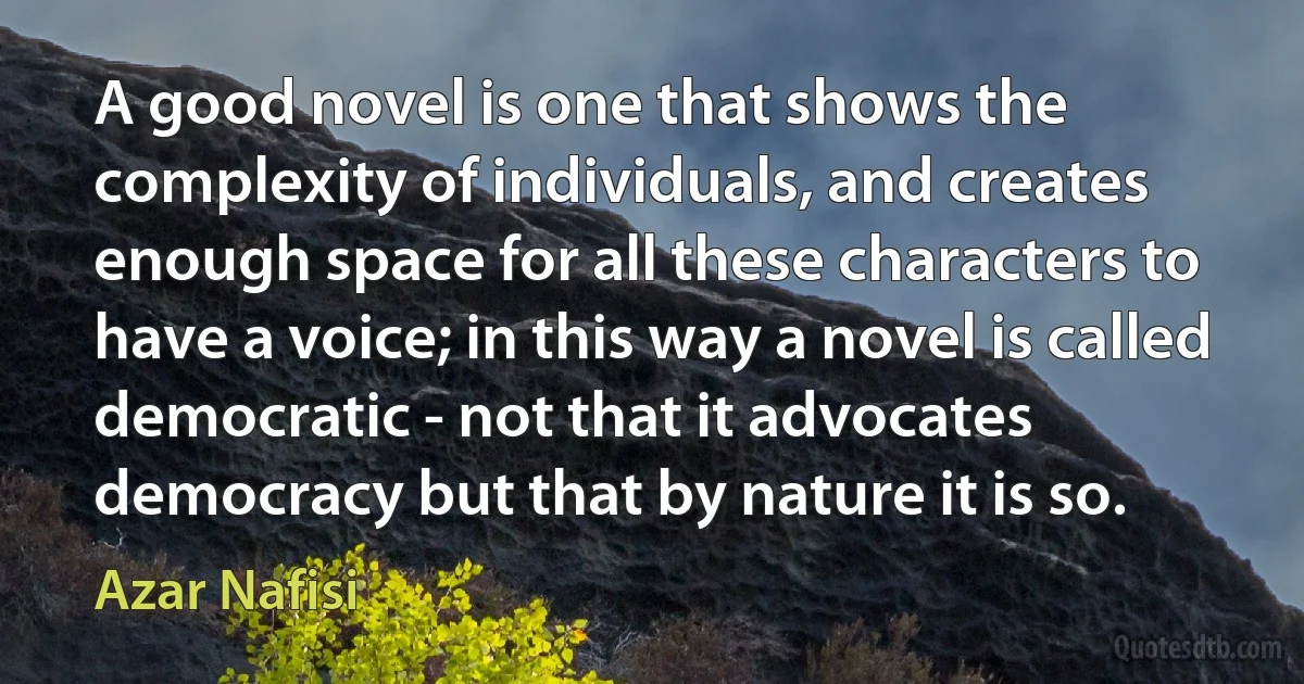 A good novel is one that shows the complexity of individuals, and creates enough space for all these characters to have a voice; in this way a novel is called democratic - not that it advocates democracy but that by nature it is so. (Azar Nafisi)